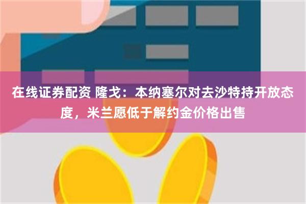 在线证券配资 隆戈：本纳塞尔对去沙特持开放态度，米兰愿低于解约金价格出售