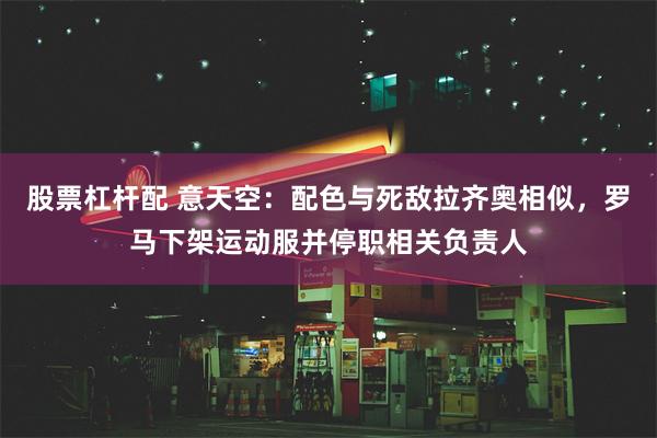 股票杠杆配 意天空：配色与死敌拉齐奥相似，罗马下架运动服并停职相关负责人