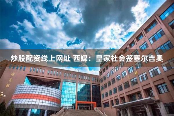 炒股配资线上网址 西媒：皇家社会签塞尔吉奥