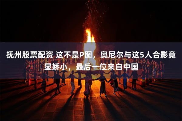 抚州股票配资 这不是P图，奥尼尔与这5人合影竟显娇小，最后一位来自中国