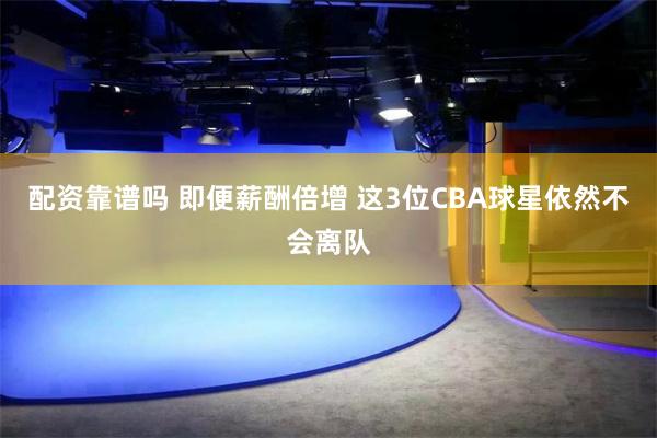 配资靠谱吗 即便薪酬倍增 这3位CBA球星依然不会离队