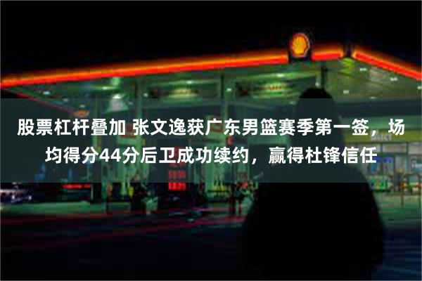 股票杠杆叠加 张文逸获广东男篮赛季第一签，场均得分44分后卫成功续约，赢得杜锋信任