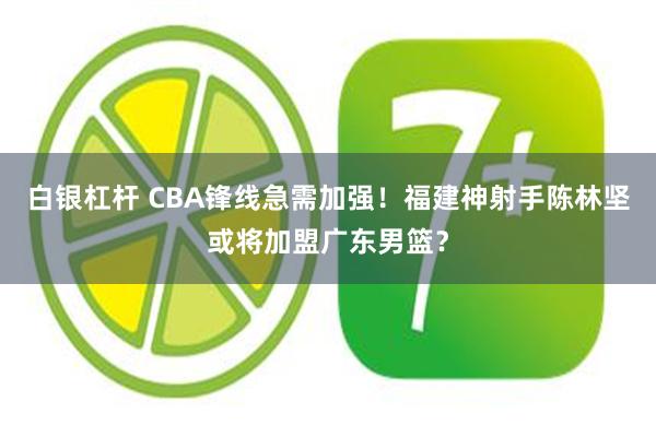 白银杠杆 CBA锋线急需加强！福建神射手陈林坚或将加盟广东男篮？