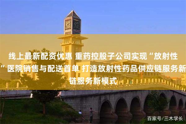 线上最新配资优惠 重药控股子公司实现“放射性药品”医院销售与配送首单 打造放射性药品供应链服务新模式