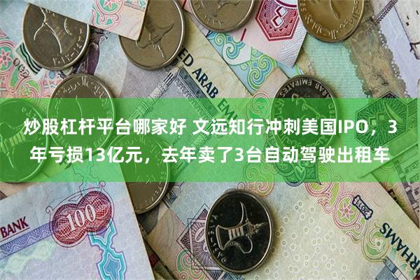 炒股杠杆平台哪家好 文远知行冲刺美国IPO，3年亏损13亿元，去年卖了3台自动驾驶出租车