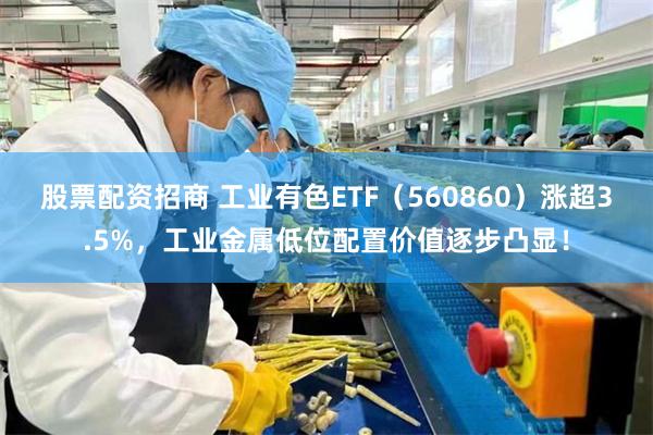 股票配资招商 工业有色ETF（560860）涨超3.5%，工业金属低位配置价值逐步凸显！