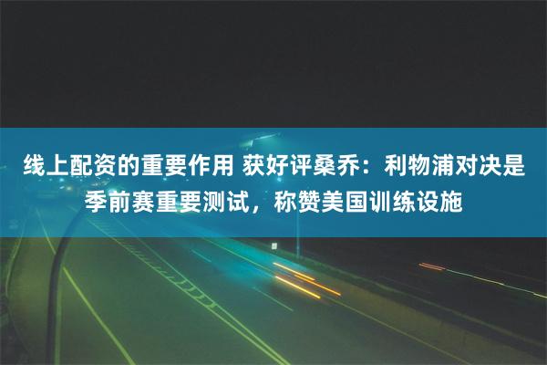 线上配资的重要作用 获好评桑乔：利物浦对决是季前赛重要测试，称赞美国训练设施