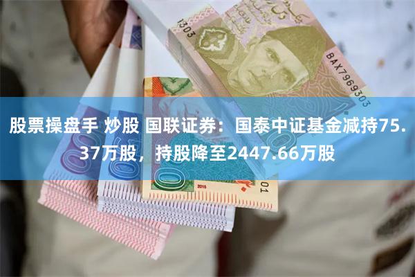 股票操盘手 炒股 国联证券：国泰中证基金减持75.37万股，持股降至2447.66万股