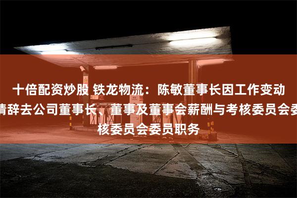 十倍配资炒股 铁龙物流：陈敏董事长因工作变动原因申请辞去公司董事长、董事及董事会薪酬与考核委员会委员职务