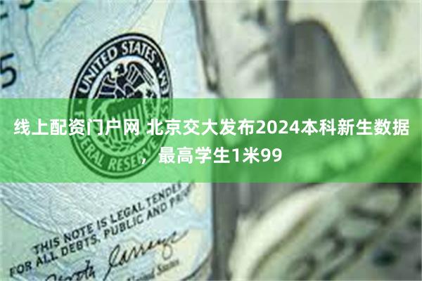 线上配资门户网 北京交大发布2024本科新生数据，最高学生1米99