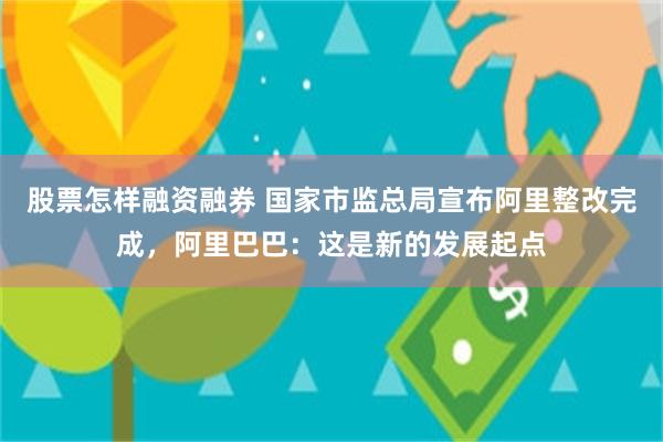 股票怎样融资融券 国家市监总局宣布阿里整改完成，阿里巴巴：这是新的发展起点