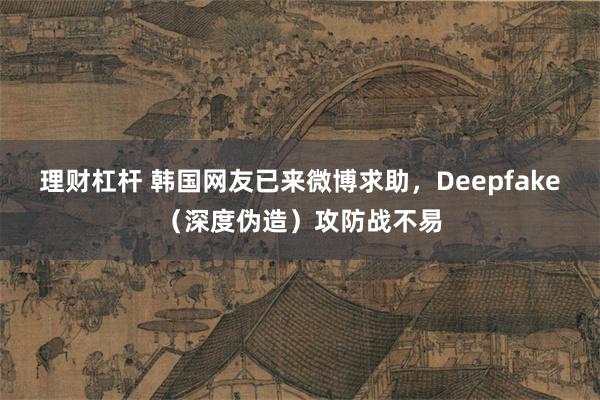 理财杠杆 韩国网友已来微博求助，Deepfake（深度伪造）攻防战不易