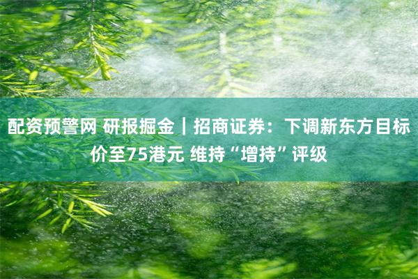 配资预警网 研报掘金｜招商证券：下调新东方目标价至75港元 维持“增持”评级