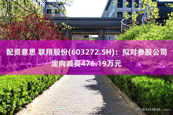 配资意思 联翔股份(603272.SH)：拟对参股公司定向减资476.19万元