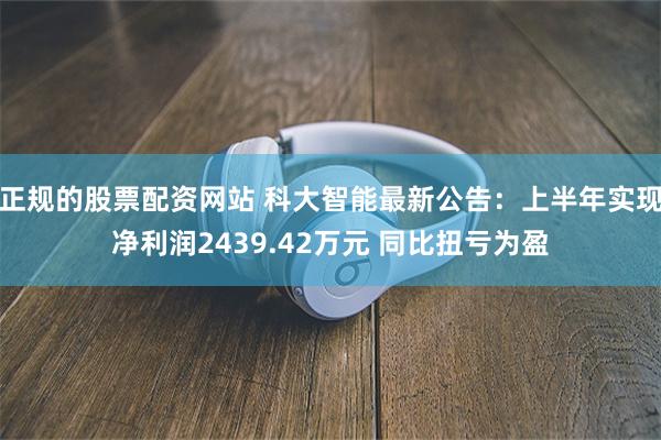 正规的股票配资网站 科大智能最新公告：上半年实现净利润2439.42万元 同比扭亏为盈