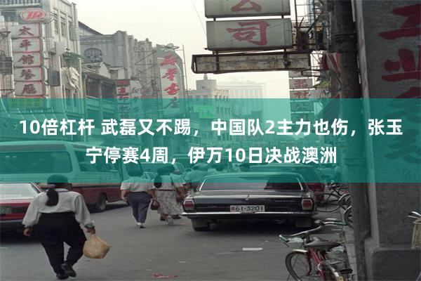 10倍杠杆 武磊又不踢，中国队2主力也伤，张玉宁停赛4周，伊万10日决战澳洲