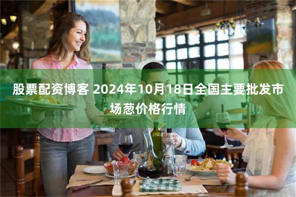 股票配资博客 2024年10月18日全国主要批发市场葱价格行情