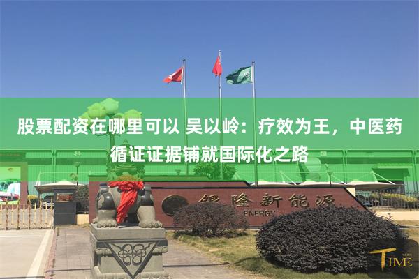 股票配资在哪里可以 吴以岭：疗效为王，中医药循证证据铺就国际化之路