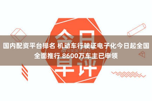 国内配资平台排名 机动车行驶证电子化今日起全国全面推行 8600万车主已申领