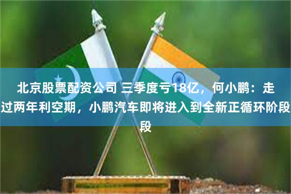 北京股票配资公司 三季度亏18亿，何小鹏：走过两年利空期，小鹏汽车即将进入到全新正循环阶段