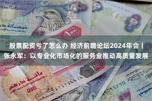 股票配资亏了怎么办 经济前瞻论坛2024年会丨张永军：以专业化市场化的服务业推动高质量发展