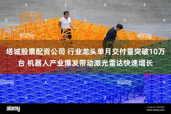 塔城股票配资公司 行业龙头单月交付量突破10万台 机器人产业爆发带动激光雷达快速增长