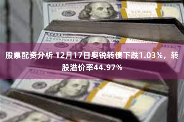 股票配资分析 12月17日奥锐转债下跌1.03%，转股溢价率44.97%