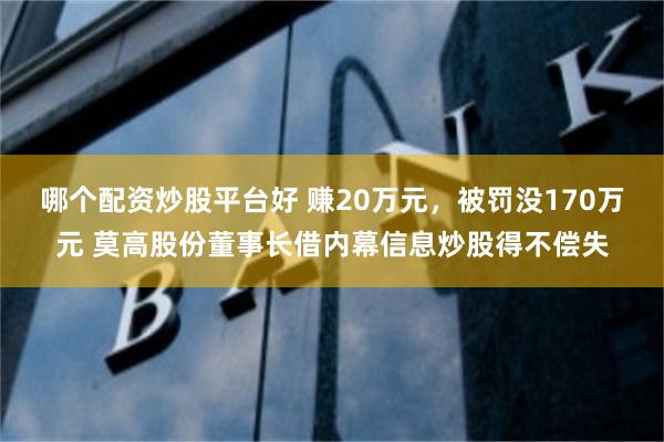 哪个配资炒股平台好 赚20万元，被罚没170万元 莫高股份董事长借内幕信息炒股得不偿失