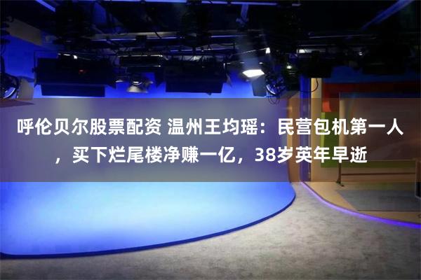 呼伦贝尔股票配资 温州王均瑶：民营包机第一人，买下烂尾楼净赚一亿，38岁英年早逝