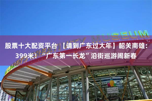 股票十大配资平台 【请到广东过大年】韶关南雄：399米！“广东第一长龙”沿街巡游闹新春