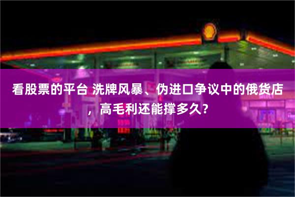 看股票的平台 洗牌风暴、伪进口争议中的俄货店，高毛利还能撑多久？